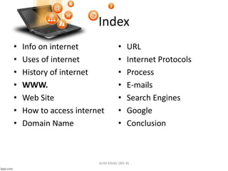 Index
• Info on internet
• Uses of internet
• History of internet
• WWW.
• Web Site
• How to access internet
• Domain Name
• URL
• Internet Protocols
• Process
• E-mails
• Search Engines
• Google
• Conclusion
AUM RAVAL (8th B)
 