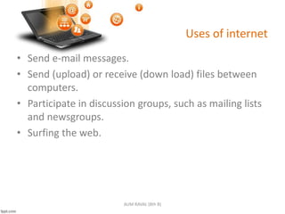 Uses of internet
• Send e-mail messages.
• Send (upload) or receive (down load) files between
computers.
• Participate in discussion groups, such as mailing lists
and newsgroups.
• Surfing the web.
AUM RAVAL (8th B)
 