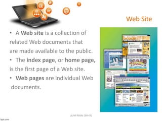 Web Site
• A Web site is a collection of
related Web documents that
are made available to the public.
• The index page, or home page,
is the first page of a Web site.
• Web pages are individual Web
documents.
AUM RAVAL (8th B)
 