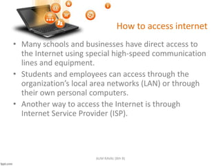 How to access internet
• Many schools and businesses have direct access to
the Internet using special high-speed communication
lines and equipment.
• Students and employees can access through the
organization’s local area networks (LAN) or through
their own personal computers.
• Another way to access the Internet is through
Internet Service Provider (ISP).
AUM RAVAL (8th B)
 