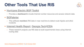 Adonis Stergiopoulos | GRNOG 15 | 25 October 2023
Other Tools That Use RIS
• Hurricane Electric BGP Toolkit
- Provides a dashboard to locate Internet number resources and access network data
• BGPalerter
- This software monitors RIS data in near real-time to detect route hijacks and other
incidents
• Internet Health Report, Georgia Tech/IODA
- These research projects use RIS data to build experimental views using Internet
routing data
11
 