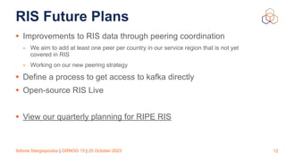 Adonis Stergiopoulos | GRNOG 15 | 25 October 2023
RIS Future Plans
• Improvements to RIS data through peering coordination
- We aim to add at least one peer per country in our service region that is not yet
covered in RIS
- Working on our new peering strategy
• Define a process to get access to kafka directly
• Open-source RIS Live
• View our quarterly planning for RIPE RIS
12
 