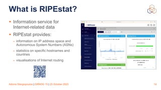 Adonis Stergiopoulos | GRNOG 15 | 25 October 2023
What is RIPEstat?
• Information service for
Internet-related data
• RIPEstat provides:
- information on IP address space and
Autonomous System Numbers (ASNs)
- statistics on specific hostnames and
countries
- visualisations of Internet routing
14
 