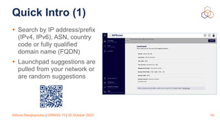 Adonis Stergiopoulos | GRNOG 15 | 25 October 2023
Quick Intro (1)
• Search by IP address/prefix
(IPv4, IPv6), ASN, country
code or fully qualified
domain name (FQDN)
• Launchpad suggestions are
pulled from your network or
are random suggestions
16
 
