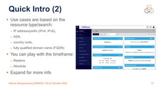 Adonis Stergiopoulos | GRNOG 15 | 25 October 2023
Quick Intro (2)
• Use cases are based on the
resource type/search:
- IP address/prefix (IPv4, IPv6),
- ASN,
- country code,
- fully qualified domain name (FQDN)
• You can play with the timeframe:
- Relative
- Absolute
• Expand for more info
17
 