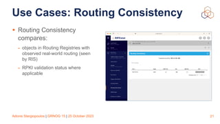 Adonis Stergiopoulos | GRNOG 15 | 25 October 2023
Use Cases: Routing Consistency
• Routing Consistency
compares:
- objects in Routing Registries with
observed real-world routing (seen
by RIS)
- RPKI validation status where
applicable
21
 
