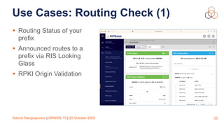 Adonis Stergiopoulos | GRNOG 15 | 25 October 2023
Use Cases: Routing Check (1)
• Routing Status of your
prefix
• Announced routes to a
prefix via RIS Looking
Glass
• RPKI Origin Validation
22
 