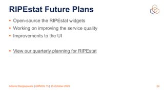Adonis Stergiopoulos | GRNOG 15 | 25 October 2023
RIPEstat Future Plans
• Open-source the RIPEstat widgets
• Working on improving the service quality
• Improvements to the UI
• View our quarterly planning for RIPEstat
24
 