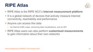 Adonis Stergiopoulos | GRNOG 15 | 25 October 2023
RIPE Atlas
• RIPE Atlas is the RIPE NCC’s Internet measurement platform
• It is a global network of devices that actively measure Internet
connectivity, reachability and performance
• Anyone can access this data
- via Internet traffic maps, streaming data visualisations, and an API
• RIPE Atlas users can also perform customised measurements
to gain information about their own networks
26
 