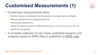 Adonis Stergiopoulos | GRNOG 15 | 25 October 2023
Customised Measurements (1)
• Customised measurements allow:
- Monitor network reachability from thousands of vantage points worldwide
- Measure packet loss on suspected bad link
- Test anycast deployment
- Check the responsiveness of DNS infrastructure, such as root name servers
- Test IPv6 connectivity
• A complete collection of use cases, published research and
analyses based on RIPE Atlas is published on RIPE Labs
32
 