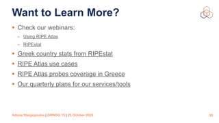 Adonis Stergiopoulos | GRNOG 15 | 25 October 2023
Want to Learn More?
• Check our webinars:
- Using RIPE Atlas
- RIPEstat
• Greek country stats from RIPEstat
• RIPE Atlas use cases
• RIPE Atlas probes coverage in Greece
• Our quarterly plans for our services/tools
35
 