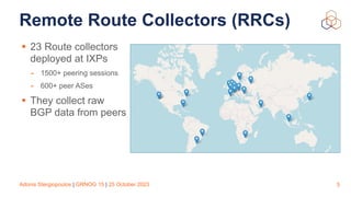 Adonis Stergiopoulos | GRNOG 15 | 25 October 2023
Remote Route Collectors (RRCs)
5
• 23 Route collectors
deployed at IXPs
- 1500+ peering sessions
- 600+ peer ASes
• They collect raw
BGP data from peers
 