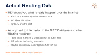 Adonis Stergiopoulos | GRNOG 15 | 25 October 2023
Actual Routing Data
• RIS shows you what is really happening on the Internet
- which AS is announcing which address block
- and where it is visible
- right now or in the past
• As opposed to information in the RIPE Database and other
Routing registries:
- Route object in the RIPE Database may be out of date
- RIS includes real routing information
- “Routing consistency check” tool can help with this
7
 