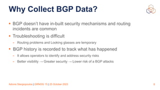 Adonis Stergiopoulos | GRNOG 15 | 25 October 2023
Why Collect BGP Data?
• BGP doesn’t have in-built security mechanisms and routing
incidents are common
• Troubleshooting is difficult
- Routing problems and Looking glasses are temporary
• BGP history is recorded to track what has happened
- It allows operators to identify and address security risks
- Better visibility → Greater security → Lower risk of a BGP attacks
8
 