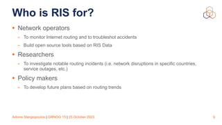 Adonis Stergiopoulos | GRNOG 15 | 25 October 2023
Who is RIS for?
• Network operators
- To monitor Internet routing and to troubleshot accidents
- Build open source tools based on RIS Data
• Researchers
- To investigate notable routing incidents (i.e. network disruptions in specific countries,
service outages, etc.)
• Policy makers
- To develop future plans based on routing trends
9
 
