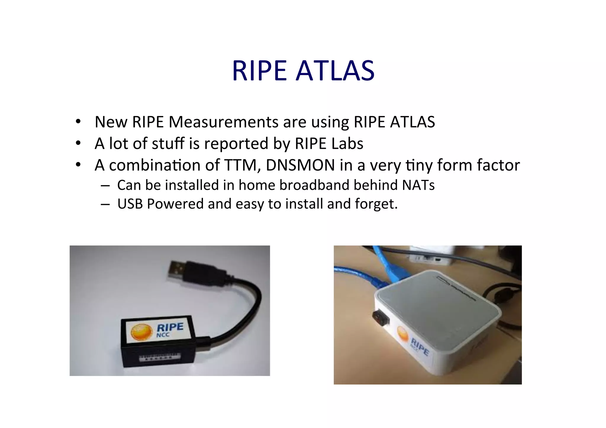 RIPE	
  ATLAS	
  
•  New	
  RIPE	
  Measurements	
  are	
  using	
  RIPE	
  ATLAS	
  
•  A	
  lot	
  of	
  stuﬀ	
  is	
  reported	
  by	
  RIPE	
  Labs	
  
•  A	
  combinaAon	
  of	
  TTM,	
  DNSMON	
  in	
  a	
  very	
  Any	
  form	
  factor	
  	
  
–  Can	
  be	
  installed	
  in	
  home	
  broadband	
  behind	
  NATs	
  
–  USB	
  Powered	
  and	
  easy	
  to	
  install	
  and	
  forget.	
  	
  

 