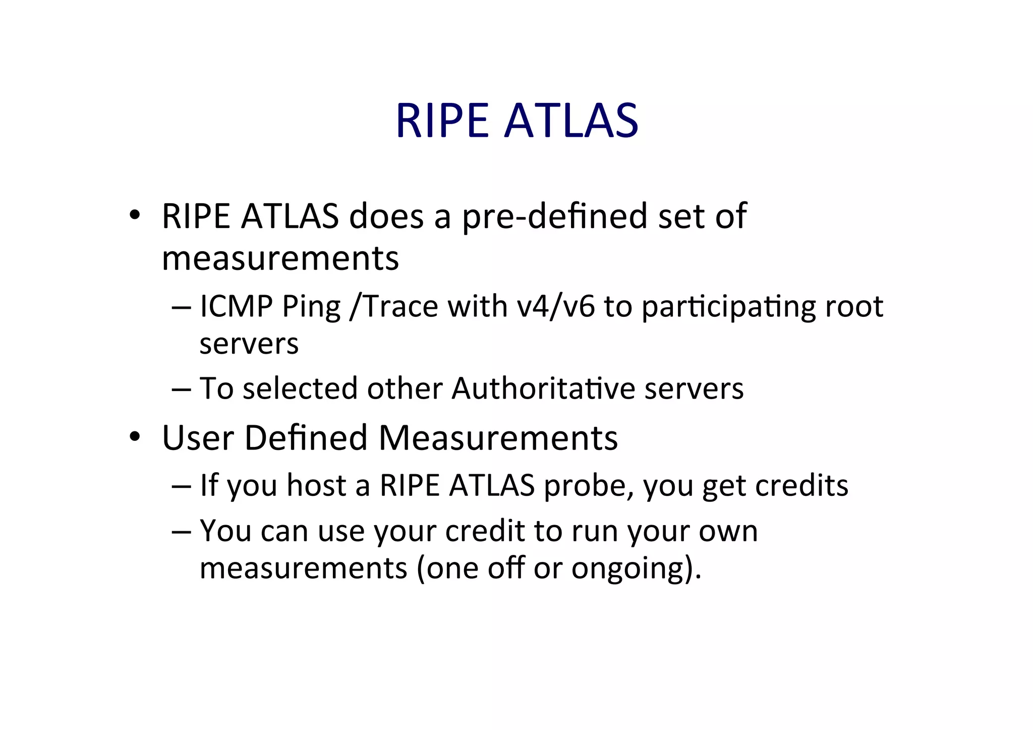 RIPE	
  ATLAS	
  
•  RIPE	
  ATLAS	
  does	
  a	
  pre-­‐deﬁned	
  set	
  of	
  
measurements	
  
–  ICMP	
  Ping	
  /Trace	
  with	
  v4/v6	
  to	
  parAcipaAng	
  root	
  
servers	
  
–  To	
  selected	
  other	
  AuthoritaAve	
  servers	
  

•  User	
  Deﬁned	
  Measurements	
  
–  If	
  you	
  host	
  a	
  RIPE	
  ATLAS	
  probe,	
  you	
  get	
  credits	
  
–  You	
  can	
  use	
  your	
  credit	
  to	
  run	
  your	
  own	
  
measurements	
  (one	
  oﬀ	
  or	
  ongoing).	
  	
  

 