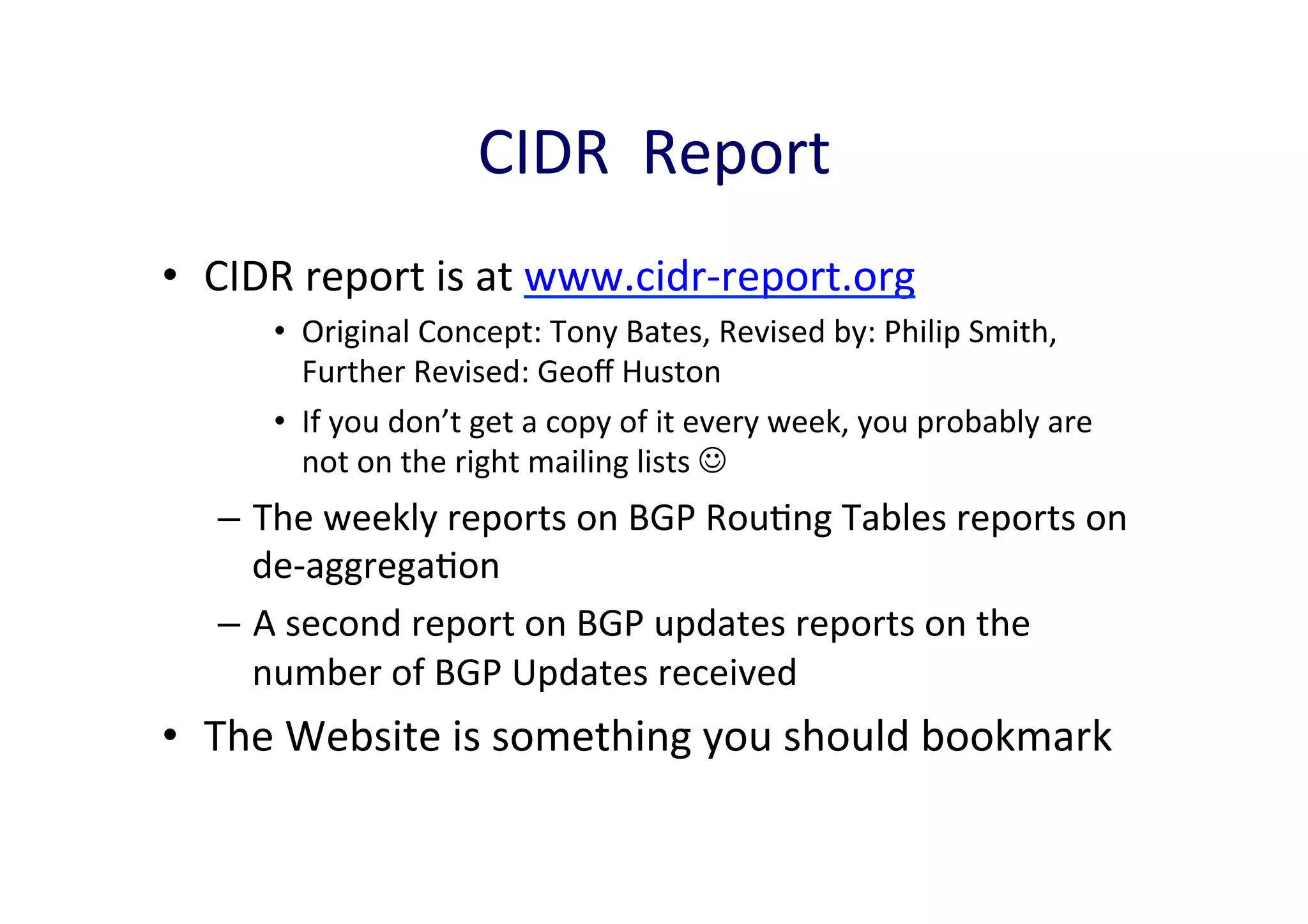CIDR	
  	
  Report	
  
•  CIDR	
  report	
  is	
  at	
  www.cidr-­‐report.org	
  
•  Original	
  Concept:	
  Tony	
  Bates,	
  Revised	
  by:	
  Philip	
  Smith,	
  
Further	
  Revised:	
  Geoﬀ	
  Huston	
  
•  If	
  you	
  don’t	
  get	
  a	
  copy	
  of	
  it	
  every	
  week,	
  you	
  probably	
  are	
  
not	
  on	
  the	
  right	
  mailing	
  lists	
  J	
  

–  The	
  weekly	
  reports	
  on	
  BGP	
  RouAng	
  Tables	
  reports	
  on	
  
de-­‐aggregaAon	
  	
  
–  A	
  second	
  report	
  on	
  BGP	
  updates	
  reports	
  on	
  the	
  
number	
  of	
  BGP	
  Updates	
  received	
  

•  The	
  Website	
  is	
  something	
  you	
  should	
  bookmark	
  

 