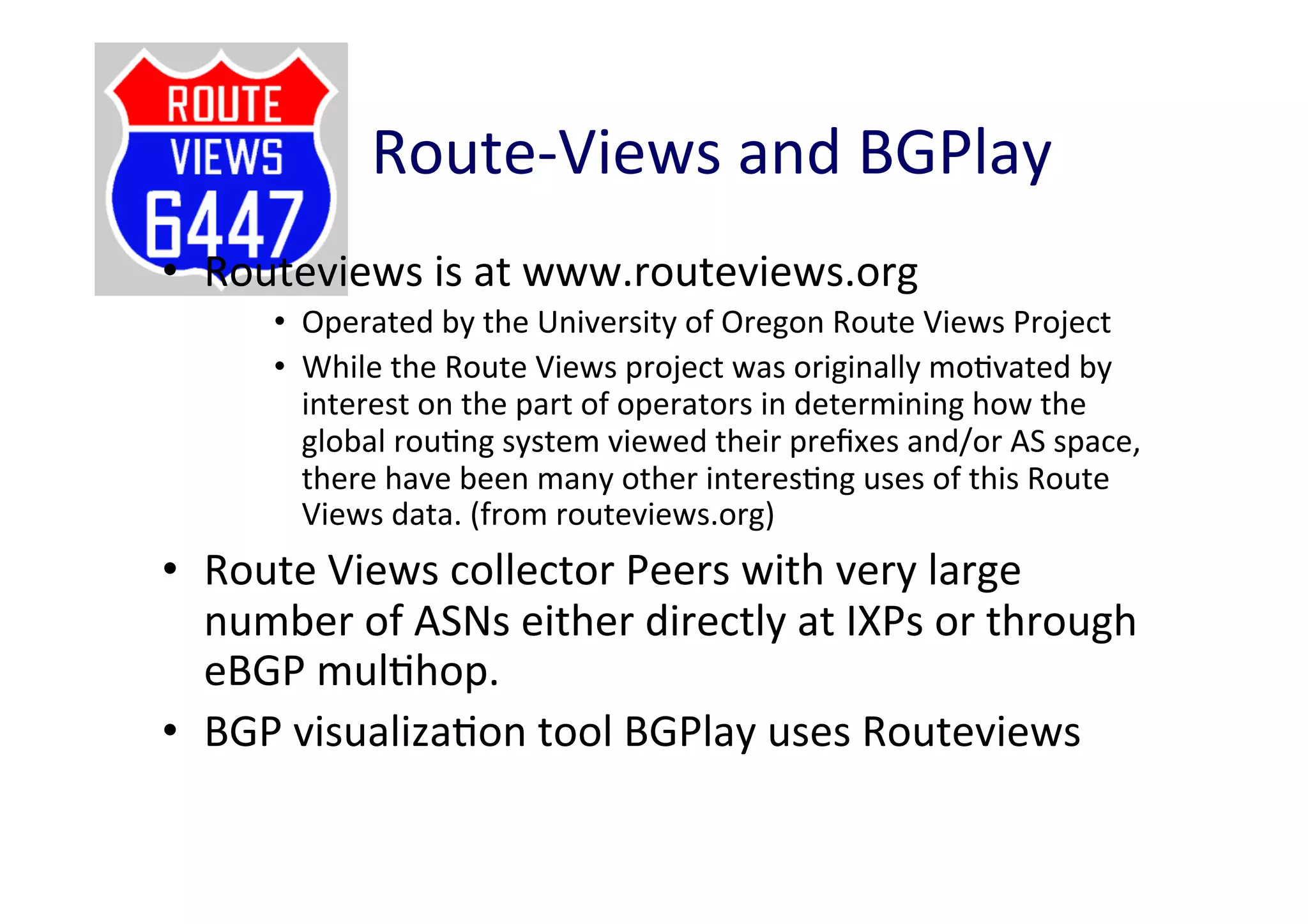 Route-­‐Views	
  and	
  BGPlay	
  
•  Routeviews	
  is	
  at	
  www.routeviews.org	
  
•  Operated	
  by	
  the	
  University	
  of	
  Oregon	
  Route	
  Views	
  Project	
  
•  While	
  the	
  Route	
  Views	
  project	
  was	
  originally	
  moAvated	
  by	
  
interest	
  on	
  the	
  part	
  of	
  operators	
  in	
  determining	
  how	
  the	
  
global	
  rouAng	
  system	
  viewed	
  their	
  preﬁxes	
  and/or	
  AS	
  space,	
  
there	
  have	
  been	
  many	
  other	
  interesAng	
  uses	
  of	
  this	
  Route	
  
Views	
  data.	
  (from	
  routeviews.org)	
  

•  Route	
  Views	
  collector	
  Peers	
  with	
  very	
  large	
  
number	
  of	
  ASNs	
  either	
  directly	
  at	
  IXPs	
  or	
  through	
  
eBGP	
  mulAhop.	
  	
  
•  BGP	
  visualizaAon	
  tool	
  BGPlay	
  uses	
  Routeviews	
  

 