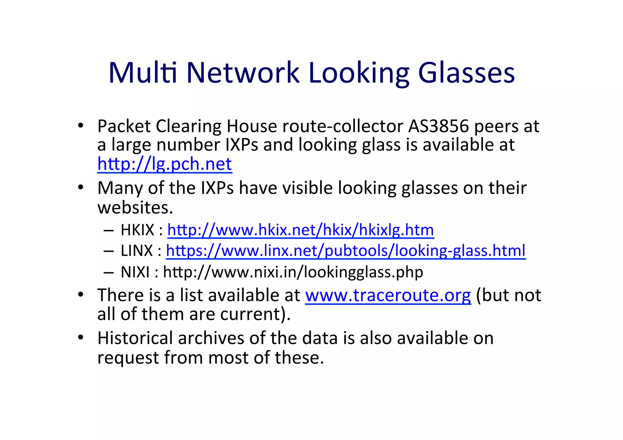 MulA	
  Network	
  Looking	
  Glasses	
  
•  Packet	
  Clearing	
  House	
  route-­‐collector	
  AS3856	
  peers	
  at	
  
a	
  large	
  number	
  IXPs	
  and	
  looking	
  glass	
  is	
  available	
  at	
  
hp://lg.pch.net	
  	
  
•  Many	
  of	
  the	
  IXPs	
  have	
  visible	
  looking	
  glasses	
  on	
  their	
  
websites.	
  	
  
–  HKIX	
  :	
  hp://www.hkix.net/hkix/hkixlg.htm	
  
–  LINX	
  :	
  hps://www.linx.net/pubtools/looking-­‐glass.html	
  
–  NIXI	
  :	
  hp://www.nixi.in/lookingglass.php	
  	
  

•  There	
  is	
  a	
  list	
  available	
  at	
  www.traceroute.org	
  (but	
  not	
  
all	
  of	
  them	
  are	
  current).	
  	
  
•  Historical	
  archives	
  of	
  the	
  data	
  is	
  also	
  available	
  on	
  
request	
  from	
  most	
  of	
  these.	
  	
  

 