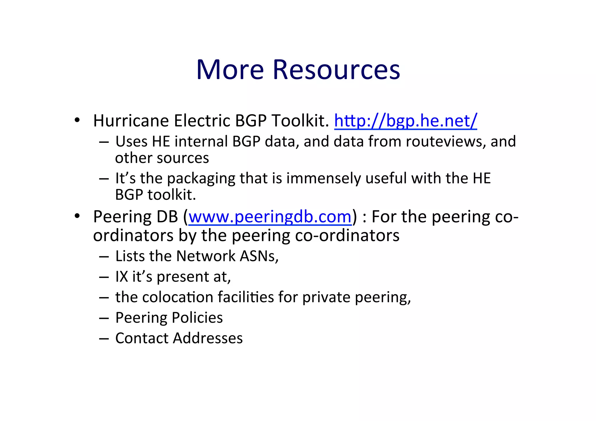 More	
  Resources	
  
•  Hurricane	
  Electric	
  BGP	
  Toolkit.	
  hp://bgp.he.net/	
  	
  

–  Uses	
  HE	
  internal	
  BGP	
  data,	
  and	
  data	
  from	
  routeviews,	
  and	
  
other	
  sources	
  
–  It’s	
  the	
  packaging	
  that	
  is	
  immensely	
  useful	
  with	
  the	
  HE	
  
BGP	
  toolkit.	
  	
  

•  Peering	
  DB	
  (www.peeringdb.com)	
  :	
  For	
  the	
  peering	
  co-­‐
ordinators	
  by	
  the	
  peering	
  co-­‐ordinators	
  
–  Lists	
  the	
  Network	
  ASNs,	
  	
  
–  IX	
  it’s	
  present	
  at,	
  	
  
–  the	
  colocaAon	
  faciliAes	
  for	
  private	
  peering,	
  
–  Peering	
  Policies	
  	
  
–  Contact	
  Addresses	
  

 