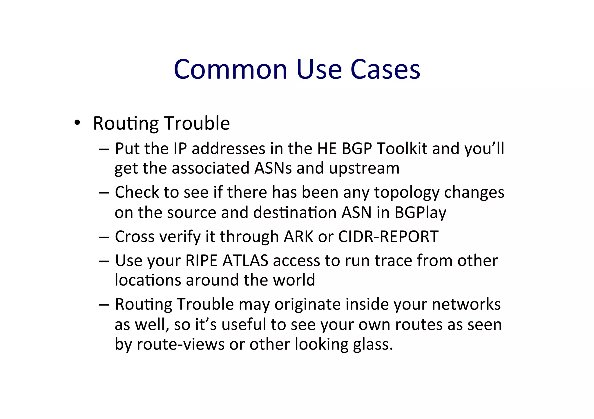 Common	
  Use	
  Cases	
  
•  RouAng	
  Trouble	
  	
  
–  Put	
  the	
  IP	
  addresses	
  in	
  the	
  HE	
  BGP	
  Toolkit	
  and	
  you’ll	
  
get	
  the	
  associated	
  ASNs	
  and	
  upstream	
  
–  Check	
  to	
  see	
  if	
  there	
  has	
  been	
  any	
  topology	
  changes	
  
on	
  the	
  source	
  and	
  desAnaAon	
  ASN	
  in	
  BGPlay	
  	
  
–  Cross	
  verify	
  it	
  through	
  ARK	
  or	
  CIDR-­‐REPORT	
  
–  Use	
  your	
  RIPE	
  ATLAS	
  access	
  to	
  run	
  trace	
  from	
  other	
  
locaAons	
  around	
  the	
  world	
  
–  RouAng	
  Trouble	
  may	
  originate	
  inside	
  your	
  networks	
  
as	
  well,	
  so	
  it’s	
  useful	
  to	
  see	
  your	
  own	
  routes	
  as	
  seen	
  
by	
  route-­‐views	
  or	
  other	
  looking	
  glass.	
  	
  

 