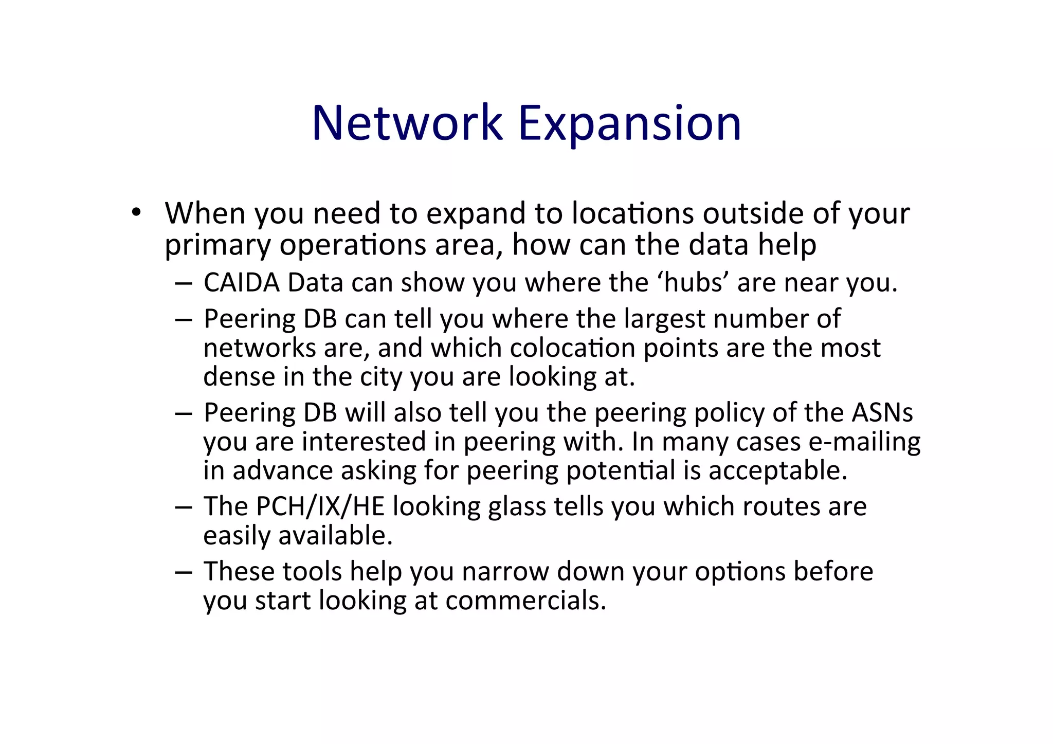 Network	
  Expansion	
  
•  When	
  you	
  need	
  to	
  expand	
  to	
  locaAons	
  outside	
  of	
  your	
  
primary	
  operaAons	
  area,	
  how	
  can	
  the	
  data	
  help	
  

–  CAIDA	
  Data	
  can	
  show	
  you	
  where	
  the	
  ‘hubs’	
  are	
  near	
  you.	
  	
  
–  Peering	
  DB	
  can	
  tell	
  you	
  where	
  the	
  largest	
  number	
  of	
  
networks	
  are,	
  and	
  which	
  colocaAon	
  points	
  are	
  the	
  most	
  
dense	
  in	
  the	
  city	
  you	
  are	
  looking	
  at.	
  
–  Peering	
  DB	
  will	
  also	
  tell	
  you	
  the	
  peering	
  policy	
  of	
  the	
  ASNs	
  
you	
  are	
  interested	
  in	
  peering	
  with.	
  In	
  many	
  cases	
  e-­‐mailing	
  
in	
  advance	
  asking	
  for	
  peering	
  potenAal	
  is	
  acceptable.	
  	
  
–  The	
  PCH/IX/HE	
  looking	
  glass	
  tells	
  you	
  which	
  routes	
  are	
  
easily	
  available.	
  	
  
–  These	
  tools	
  help	
  you	
  narrow	
  down	
  your	
  opAons	
  before	
  
you	
  start	
  looking	
  at	
  commercials.	
  	
  

 