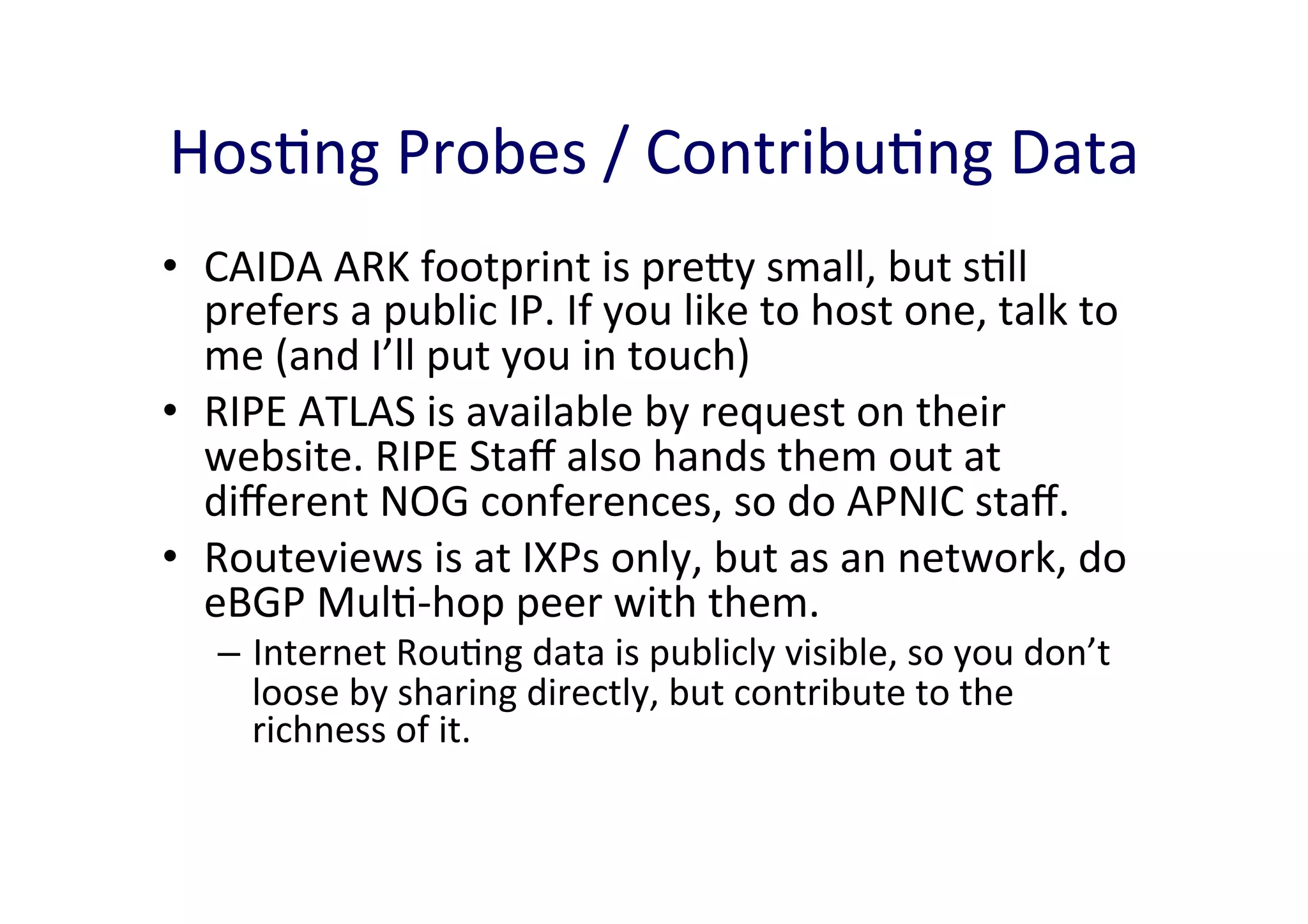 HosAng	
  Probes	
  /	
  ContribuAng	
  Data	
  
•  CAIDA	
  ARK	
  footprint	
  is	
  prey	
  small,	
  but	
  sAll	
  
prefers	
  a	
  public	
  IP.	
  If	
  you	
  like	
  to	
  host	
  one,	
  talk	
  to	
  
me	
  (and	
  I’ll	
  put	
  you	
  in	
  touch)	
  
•  RIPE	
  ATLAS	
  is	
  available	
  by	
  request	
  on	
  their	
  
website.	
  RIPE	
  Staﬀ	
  also	
  hands	
  them	
  out	
  at	
  
diﬀerent	
  NOG	
  conferences,	
  so	
  do	
  APNIC	
  staﬀ.	
  	
  
•  Routeviews	
  is	
  at	
  IXPs	
  only,	
  but	
  as	
  an	
  network,	
  do	
  
eBGP	
  MulA-­‐hop	
  peer	
  with	
  them.	
  
–  Internet	
  RouAng	
  data	
  is	
  publicly	
  visible,	
  so	
  you	
  don’t	
  
loose	
  by	
  sharing	
  directly,	
  but	
  contribute	
  to	
  the	
  
richness	
  of	
  it.	
  	
  

 