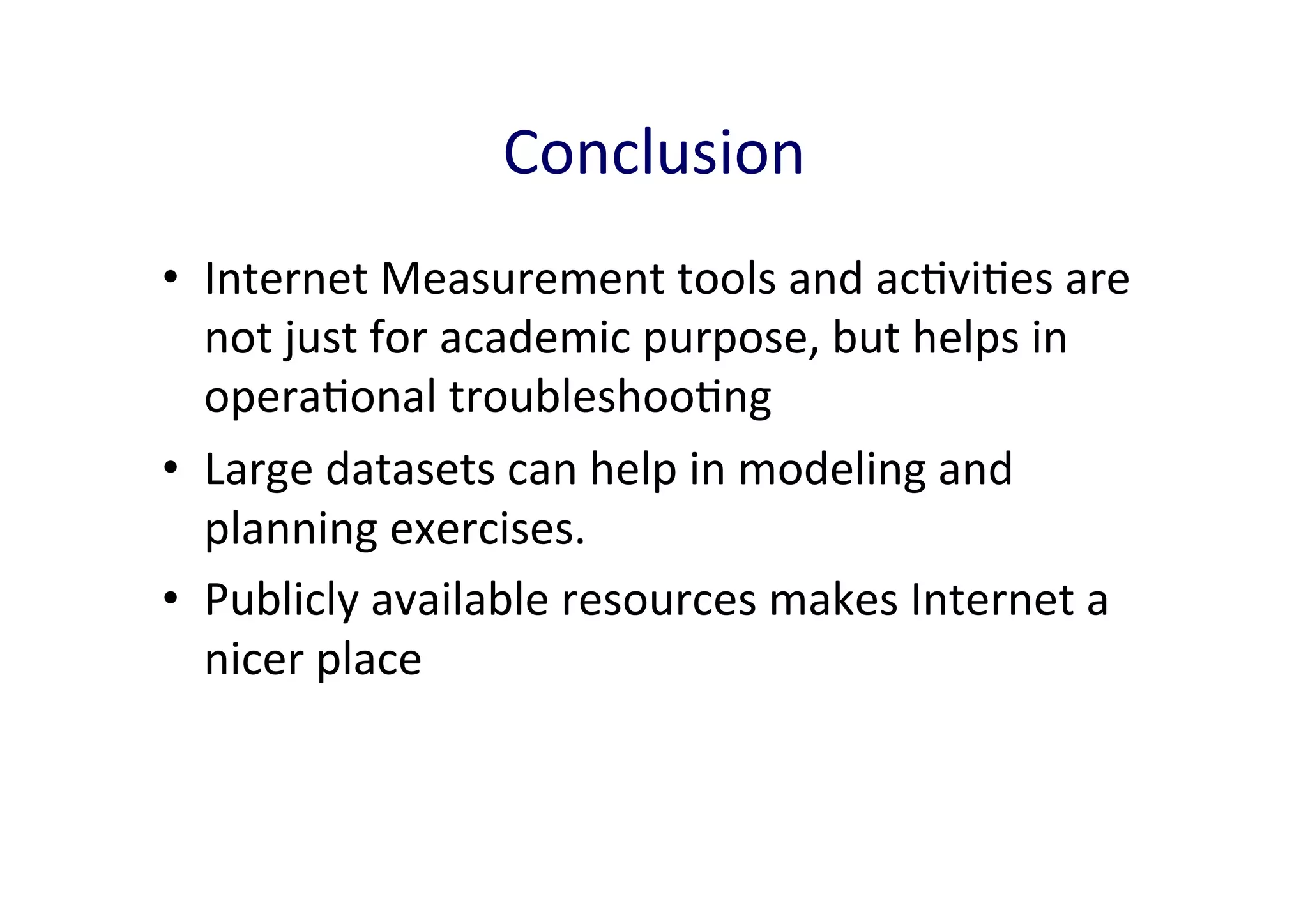 Conclusion	
  
•  Internet	
  Measurement	
  tools	
  and	
  acAviAes	
  are	
  
not	
  just	
  for	
  academic	
  purpose,	
  but	
  helps	
  in	
  
operaAonal	
  troubleshooAng	
  
•  Large	
  datasets	
  can	
  help	
  in	
  modeling	
  and	
  
planning	
  exercises.	
  	
  
•  Publicly	
  available	
  resources	
  makes	
  Internet	
  a	
  
nicer	
  place	
  

 