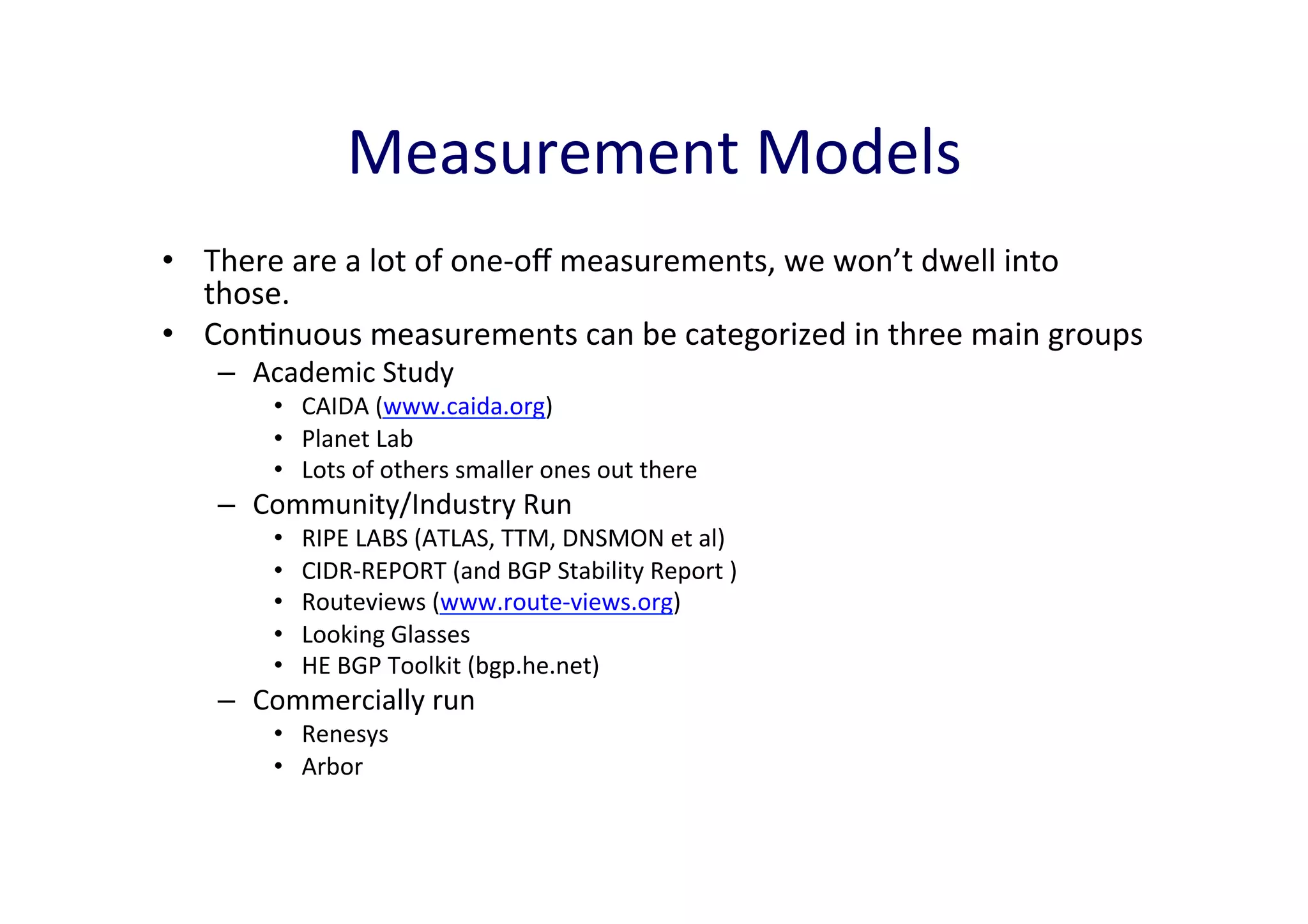 Measurement	
  Models	
  
•  There	
  are	
  a	
  lot	
  of	
  one-­‐oﬀ	
  measurements,	
  we	
  won’t	
  dwell	
  into	
  
those.	
  	
  
•  ConAnuous	
  measurements	
  can	
  be	
  categorized	
  in	
  three	
  main	
  groups	
  
–  Academic	
  Study	
  

•  CAIDA	
  (www.caida.org)	
  
•  Planet	
  Lab	
  
•  Lots	
  of	
  others	
  smaller	
  ones	
  out	
  there	
  

–  Community/Industry	
  Run	
  
• 
• 
• 
• 
• 

RIPE	
  LABS	
  (ATLAS,	
  TTM,	
  DNSMON	
  et	
  al)	
  
CIDR-­‐REPORT	
  (and	
  BGP	
  Stability	
  Report	
  )	
  
Routeviews	
  (www.route-­‐views.org)	
  
Looking	
  Glasses	
  
HE	
  BGP	
  Toolkit	
  (bgp.he.net)	
  	
  

–  Commercially	
  run	
  
•  Renesys	
  
•  Arbor	
  	
  

 