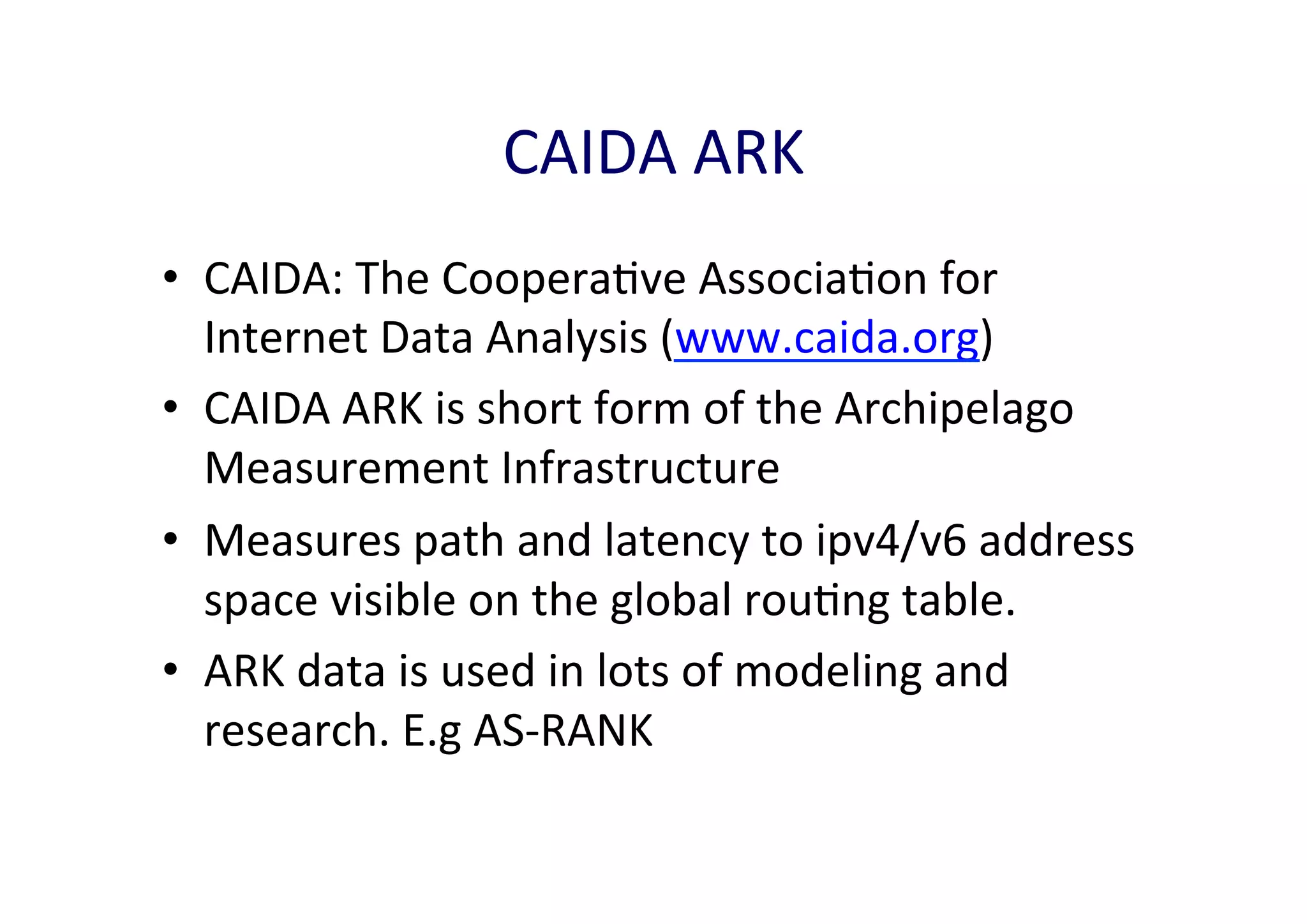 CAIDA	
  ARK	
  
•  CAIDA:	
  The	
  CooperaAve	
  AssociaAon	
  for	
  
Internet	
  Data	
  Analysis	
  (www.caida.org)	
  
•  CAIDA	
  ARK	
  is	
  short	
  form	
  of	
  the	
  Archipelago	
  
Measurement	
  Infrastructure	
  	
  
•  Measures	
  path	
  and	
  latency	
  to	
  ipv4/v6	
  address	
  
space	
  visible	
  on	
  the	
  global	
  rouAng	
  table.	
  
•  ARK	
  data	
  is	
  used	
  in	
  lots	
  of	
  modeling	
  and	
  
research.	
  E.g	
  AS-­‐RANK	
  

 