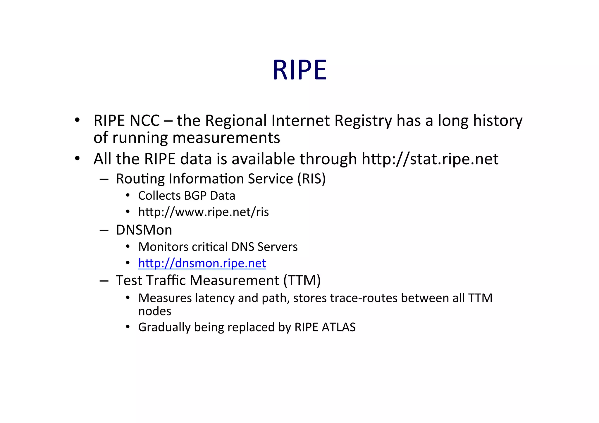 RIPE	
  	
  
•  RIPE	
  NCC	
  –	
  the	
  Regional	
  Internet	
  Registry	
  has	
  a	
  long	
  history	
  
of	
  running	
  measurements	
  
•  All	
  the	
  RIPE	
  data	
  is	
  available	
  through	
  hp://stat.ripe.net	
  
–  RouAng	
  InformaAon	
  Service	
  (RIS)	
  
•  Collects	
  BGP	
  Data	
  
•  hp://www.ripe.net/ris	
  

–  DNSMon	
  

•  Monitors	
  criAcal	
  DNS	
  Servers	
  	
  
•  hp://dnsmon.ripe.net	
  

–  Test	
  Traﬃc	
  Measurement	
  (TTM)	
  

•  Measures	
  latency	
  and	
  path,	
  stores	
  trace-­‐routes	
  between	
  all	
  TTM	
  
nodes	
  
•  Gradually	
  being	
  replaced	
  by	
  RIPE	
  ATLAS	
  
	
  

 