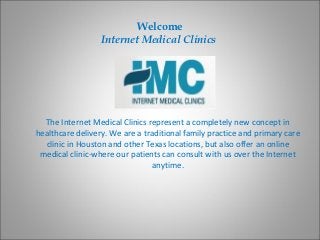 Welcome
                  Internet Medical Clinics




  The Internet Medical Clinics represent a completely new concept in
healthcare delivery. We are a traditional family practice and primary care
  clinic in Houston and other Texas locations, but also offer an online
 medical clinic-where our patients can consult with us over the Internet
                                 anytime.
 