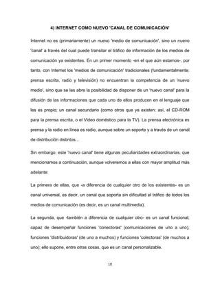 10
4) INTERNET COMO NUEVO 'CANAL DE COMUNICACIÓN'
Internet no es (primariamente) un nuevo 'medio de comunicación', sino un nuevo
'canal' a través del cual puede transitar el tráfico de información de los medios de
comunicación ya existentes. En un primer momento -en el que aún estamos-, por
tanto, con Internet los 'medios de comunicación' tradicionales (fundamentalmente:
prensa escrita, radio y televisión) no encuentran la competencia de un 'nuevo
medio', sino que se les abre la posibilidad de disponer de un 'nuevo canal' para la
difusión de las informaciones que cada uno de ellos producen en el lenguaje que
les es propio; un canal secundario (como otros que ya existen: así, el CD-ROM
para la prensa escrita, o el Video doméstico para la TV). La prensa electrónica es
prensa y la radio en línea es radio, aunque sobre un soporte y a través de un canal
de distribución distintos...
Sin embargo, este 'nuevo canal' tiene algunas peculiaridades extraordinarias, que
mencionamos a continuación, aunque volveremos a ellas con mayor amplitud más
adelante:
La primera de ellas, que -a diferencia de cualquier otro de los existentes- es un
canal universal, es decir, un canal que soporta sin dificultad el tráfico de todos los
medios de comunicación (es decir, es un canal multimedia).
La segunda, que -también a diferencia de cualquier otro- es un canal funcional,
capaz de desempeñar funciones 'conectoras' (comunicaciones de uno a uno),
funciones 'distribuidoras' (de uno a muchos) y funciones 'colectoras' (de muchos a
uno); ello supone, entre otras cosas, que es un canal personalizable.
 