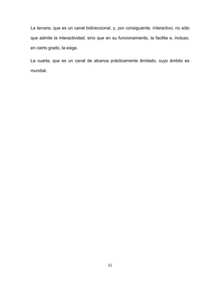 11
La tercera, que es un canal bidireccional, y, por consiguiente, interactivo; no sólo
que admite la interactividad, sino que en su funcionamiento, la facilita e, incluso,
en cierto grado, la exige.
La cuarta, que es un canal de alcance prácticamente ilimitado, cuyo ámbito es
mundial.
 