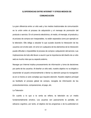 12
5) DIFERENCIAS ENTRE INTERNET Y OTROS MEDIOS DE
COMUNICACIÓN
La gran diferencia entre un sitio web y los medios tradicionales de comunicación
es la unión entre el proceso de adquisición y el mensaje de promoción del
producto o servicio. En el comercio electrónico, el medio, el mensaje, el producto y
el proceso de compra son inseparables, no están separados como por ejemplo en
la televisión. Ello obliga a estudiar lo que sucede durante la interacción de los
usuarios con el sitio web. Un error en cualquiera de los elementos de la interacción
puede dificultar o imposibilitar el proceso de compra o adquisición del servicio. Las
implicaciones de todo ello llevan a asumir que la importancia del diseño de un sitio
web es mucho más que su aspecto externo.
Navegar por Internet implica procesamiento de información y toma de decisiones
por parte de los usuarios. Al diseñar un sitio web, nuestro objetivo no va dirigido a
sorprender al usuario emocionalmente o llamar su atención porque la navegación
es en si misma un acto complejo que requiere atención. Nuestro objetivo principal
es facilitarle el proceso global de compra, recogida de información de los
productos/servicios, comparaciones, el pago, etc.
La Televisión
En cuanto a lo que a la venta se refiere, la televisión es un medio
fundamentalmente emotivo. Los usuarios ven pasivamente la pantalla, sin
esfuerzo cognitivo, por tanto, el objetivo de los programas o de la publicidad en
 