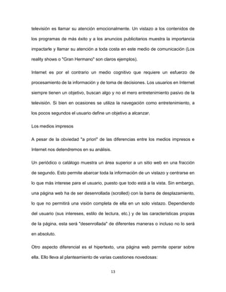 13
televisión es llamar su atención emocionalmente. Un vistazo a los contenidos de
los programas de más éxito y a los anuncios publicitarios muestra la importancia
impactarle y llamar su atención a toda costa en este medio de comunicación (Los
reality shows o "Gran Hermano" son claros ejemplos).
Internet es por el contrario un medio cognitivo que requiere un esfuerzo de
procesamiento de la información y de toma de decisiones. Los usuarios en Internet
siempre tienen un objetivo, buscan algo y no el mero entretenimiento pasivo de la
televisión. Si bien en ocasiones se utiliza la navegación como entretenimiento, a
los pocos segundos el usuario define un objetivo a alcanzar.
Los medios impresos
A pesar de la obviedad "a priori" de las diferencias entre los medios impresos e
Internet nos detendremos en su análisis.
Un periódico o catálogo muestra un área superior a un sitio web en una fracción
de segundo. Esto permite abarcar toda la información de un vistazo y centrarse en
lo que más interese para el usuario, puesto que todo está a la vista. Sin embargo,
una página web ha de ser desenrollada (scrolled) con la barra de desplazamiento,
lo que no permitirá una visión completa de ella en un solo vistazo. Dependiendo
del usuario (sus intereses, estilo de lectura, etc.) y de las características propias
de la página, esta será "desenrollada" de diferentes maneras o incluso no lo será
en absoluto.
Otro aspecto diferencial es el hipertexto, una página web permite operar sobre
ella. Ello lleva al planteamiento de varias cuestiones novedosas:
 