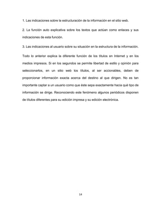 14
1. Las indicaciones sobre la estructuración de la información en el sitio web.
2. La función auto explicativa sobre los textos que actúan como enlaces y sus
indicaciones de esta función.
3. Las indicaciones al usuario sobre su situación en la estructura de la información.
Todo lo anterior explica la diferente función de los títulos en Internet y en los
medios impresos. Si en los segundos se permite libertad de estilo y opinión para
seleccionarlos, en un sitio web los títulos, al ser accionables, deben de
proporcionar información exacta acerca del destino al que dirigen. No es tan
importante captar a un usuario como que éste sepa exactamente hacia qué tipo de
información se dirige. Reconociendo este fenómeno algunos periódicos disponen
de títulos diferentes para su edición impresa y su edición electrónica.
 