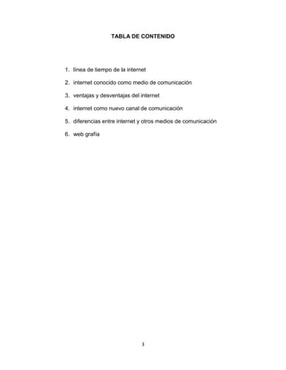 3
TABLA DE CONTENIDO
1. línea de tiempo de la internet
2. internet conocido como medio de comunicación
3. ventajas y desventajas del internet
4. internet como nuevo canal de comunicación
5. diferencias entre internet y otros medios de comunicación
6. web grafía
 