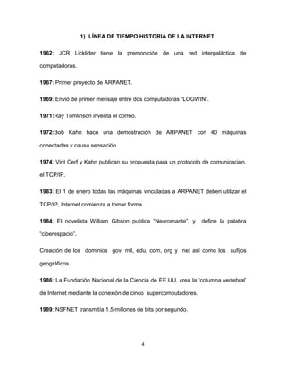 4
1) LÍNEA DE TIEMPO HISTORIA DE LA INTERNET
1962: JCR Licklider tiene la premonición de una red intergaláctica de
computadoras.
1967: Primer proyecto de ARPANET.
1969: Envió de primer mensaje entre dos computadoras “LOGWIN”.
1971:Ray Tomlinson inventa el correo.
1972:Bob Kahn hace una demostración de ARPANET con 40 máquinas
conectadas y causa sensación.
1974: Vint Cerf y Kahn publican su propuesta para un protocolo de comunicación,
el TCP/IP.
1983: El 1 de enero todas las máquinas vinculadas a ARPANET deben utilizar el
TCP/IP, Internet comienza a tomar forma.
1984: El novelista William Gibson publica “Neuromante”, y define la palabra
“ciberespacio”.
Creación de los dominios gov, mil, edu, com, org y net así como los sufijos
geográficos.
1986: La Fundación Nacional de la Ciencia de EE.UU. crea la „columna vertebral‟
de Internet mediante la conexión de cinco supercomputadores.
1989: NSFNET transmitía 1.5 millones de bits por segundo.
 