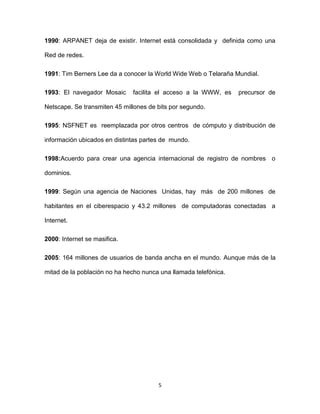 5
1990: ARPANET deja de existir. Internet está consolidada y definida como una
Red de redes.
1991: Tim Berners Lee da a conocer la World Wide Web o Telaraña Mundial.
1993: El navegador Mosaic facilita el acceso a la WWW, es precursor de
Netscape. Se transmiten 45 millones de bits por segundo.
1995: NSFNET es reemplazada por otros centros de cómputo y distribución de
información ubicados en distintas partes de mundo.
1998:Acuerdo para crear una agencia internacional de registro de nombres o
dominios.
1999: Según una agencia de Naciones Unidas, hay más de 200 millones de
habitantes en el ciberespacio y 43.2 millones de computadoras conectadas a
Internet.
2000: Internet se masifica.
2005: 164 millones de usuarios de banda ancha en el mundo. Aunque más de la
mitad de la población no ha hecho nunca una llamada telefónica.
 