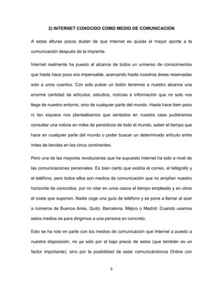 6
2) INTERNET CONOCIDO COMO MEDIO DE COMUNICACION
A estas alturas pocos dudan de que Internet es quizás el mayor aporte a la
comunicación después de la imprenta.
Internet realmente ha puesto al alcance de todos un universo de conocimientos
que hasta hace poco era impensable, acercando hasta nosotros áreas reservadas
solo a unos cuantos. Con solo pulsar un botón tenemos a nuestro alcance una
enorme cantidad de artículos, estudios, noticias e información que no solo nos
llega de nuestro entorno, sino de cualquier parte del mundo. Hasta hace bien poco
ni tan siquiera nos planteábamos que sentados en nuestra casa pudiéramos
consultar una noticia en miles de periódicos de todo el mundo, saber el tiempo que
hace en cualquier parte del mundo o poder buscar un determinado artículo entre
miles de tiendas en los cinco continentes.
Pero una de las mayores revoluciones que ha supuesto Internet ha sido a nivel de
las comunicaciones personales. Es bien cierto que existía el correo, el telégrafo y
el teléfono, pero todos ellos son medios de comunicación que no amplían nuestro
horizonte de conocidos, por no citar en unos casos el tiempo empleado y en otros
el coste que suponen. Nadie coge una guía de teléfono y se pone a llamar al azar
a números de Buenos Aires, Quito, Barcelona, Méjico o Madrid. Cuando usamos
estos medios es para dirigirnos a una persona en concreto.
Esto se ha roto en parte con los medios de comunicación que Internet a puesto a
nuestra disposición, no ya solo por el bajo precio de estos (que también es un
factor importante), sino por la posibilidad de estar comunicándonos Online con
 