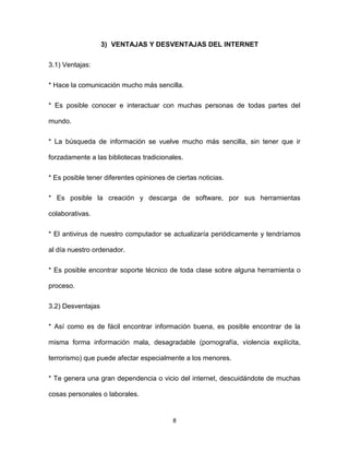 8
3) VENTAJAS Y DESVENTAJAS DEL INTERNET
3.1) Ventajas:
* Hace la comunicación mucho más sencilla.
* Es posible conocer e interactuar con muchas personas de todas partes del
mundo.
* La búsqueda de información se vuelve mucho más sencilla, sin tener que ir
forzadamente a las bibliotecas tradicionales.
* Es posible tener diferentes opiniones de ciertas noticias.
* Es posible la creación y descarga de software, por sus herramientas
colaborativas.
* El antivirus de nuestro computador se actualizaría periódicamente y tendríamos
al día nuestro ordenador.
* Es posible encontrar soporte técnico de toda clase sobre alguna herramienta o
proceso.
3.2) Desventajas
* Así como es de fácil encontrar información buena, es posible encontrar de la
misma forma información mala, desagradable (pornografía, violencia explícita,
terrorismo) que puede afectar especialmente a los menores.
* Te genera una gran dependencia o vicio del internet, descuidándote de muchas
cosas personales o laborales.
 
