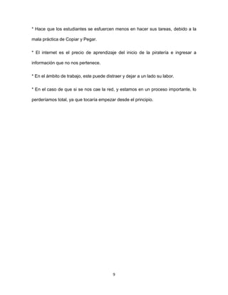 9
* Hace que los estudiantes se esfuercen menos en hacer sus tareas, debido a la
mala práctica de Copiar y Pegar.
* El internet es el precio de aprendizaje del inicio de la piratería e ingresar a
información que no nos pertenece.
* En el ámbito de trabajo, este puede distraer y dejar a un lado su labor.
* En el caso de que si se nos cae la red, y estamos en un proceso importante, lo
perderíamos total, ya que tocaría empezar desde el principio.
 