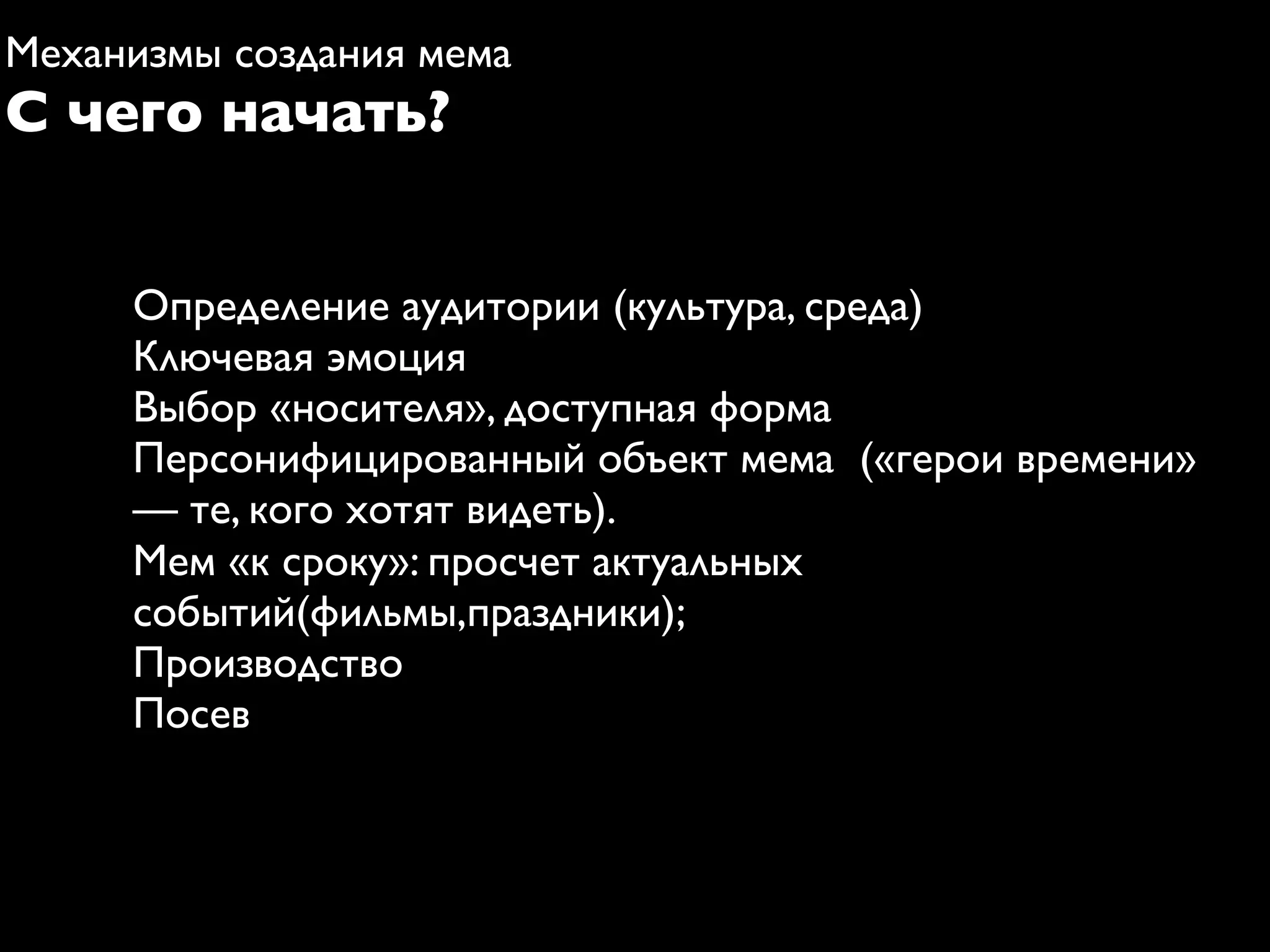 Механизмы создания мема
С чего начать?


     Определение аудитории (культура, среда)
     Ключевая эмоция
     Выбор «носителя», доступная форма
     Персонифицированный объект мема («герои времени»
     — те, кого хотят видеть).
     Мем «к сроку»: просчет актуальных
     событий(фильмы,праздники);
     Производство
     Посев
 