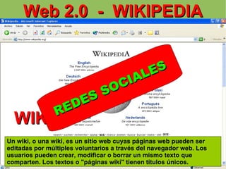 Web 2.0  -  WIKIPEDIA Un wiki, o una wiki, es un sitio web cuyas páginas web pueden ser editadas por múltiples voluntarios a través del navegador web. Los usuarios pueden crear, modificar o borrar un mismo texto que comparten. Los textos o "páginas wiki" tienen títulos únicos. WIKI REDES SOCIALES 