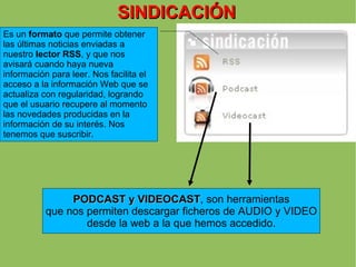SINDICACIÓN Es un  formato  que permite obtener las últimas noticias enviadas a nuestro  lector RSS , y que nos avisará cuando haya nueva información para leer. Nos facilita el acceso a la información Web que se actualiza con regularidad, logrando que el usuario recupere al momento las novedades producidas en la información de su interés. Nos tenemos que suscribir. PODCAST y VIDEOCAST , son herramientas que nos permiten descargar ficheros de AUDIO y VIDEO desde la web a la que hemos accedido. 