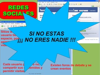 REDES SOCIALES Sitios web donde cada usuario tiene un espacio, pone su perfil, pensamientos, fotos, vídeos…   Cada usuario puede o no, compartir sus contenidos y permitir visitas Existen foros de debate y se crean eventos SI NO ESTAS ¡¡¡ NO ERES NADIE !!! 