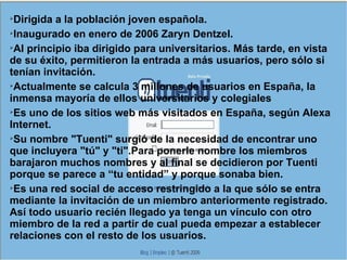 Dirigida a la población joven española. Inaugurado en enero de 2006 Zaryn Dentzel. Al principio iba dirigido para universitarios. Más tarde, en vista de su éxito, permitieron la entrada a más usuarios, pero sólo si tenían invitación. Actualmente se calcula 3 millones de usuarios en España, la inmensa mayoría de ellos universitarios y colegiales Es uno de los sitios web más visitados en España, según Alexa Internet. Su nombre "Tuenti" surgió de la necesidad de encontrar uno que incluyera "tú" y "ti".Para ponerle nombre los miembros barajaron muchos nombres y al final se decidieron por Tuenti porque se parece a “tu entidad” y porque sonaba bien. Es una red social de acceso restringido a la que sólo se entra mediante la invitación de un miembro anteriormente registrado. Así todo usuario recién llegado ya tenga un vínculo con otro miembro de la red a partir de cual pueda empezar a establecer relaciones con el resto de los usuarios. 