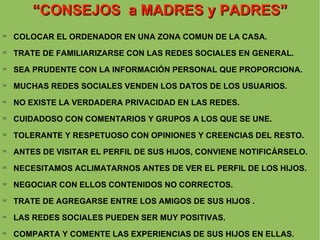 “ CONSEJOS  a MADRES y PADRES ” COLOCAR EL ORDENADOR EN UNA ZONA COMUN DE LA CASA. TRATE DE FAMILIARIZARSE CON LAS REDES SOCIALES EN GENERAL. SEA PRUDENTE CON LA INFORMACIÓN PERSONAL QUE PROPORCIONA.  MUCHAS REDES SOCIALES VENDEN LOS DATOS DE LOS USUARIOS.  NO EXISTE LA VERDADERA PRIVACIDAD EN LAS REDES. CUIDADOSO CON COMENTARIOS Y GRUPOS A LOS QUE SE UNE. TOLERANTE Y RESPETUOSO CON OPINIONES Y CREENCIAS DEL RESTO. ANTES DE VISITAR EL PERFIL DE SUS HIJOS, CONVIENE NOTIFICÁRSELO. NECESITAMOS ACLIMATARNOS ANTES DE VER EL PERFIL DE LOS HIJOS. NEGOCIAR CON ELLOS CONTENIDOS NO CORRECTOS. TRATE DE AGREGARSE ENTRE LOS AMIGOS DE SUS HIJOS . LAS REDES SOCIALES PUEDEN SER MUY POSITIVAS. COMPARTA Y COMENTE LAS EXPERIENCIAS DE SUS HIJOS EN ELLAS. 